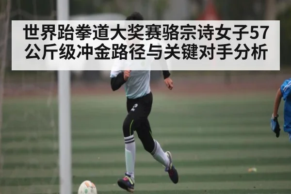 世界跆拳道大奖赛骆宗诗女子57公斤级冲金路径与关键对手分析
