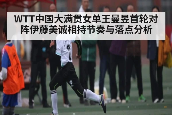 WTT中国大满贯女单王曼昱首轮对阵伊藤美诚相持节奏与落点分析
